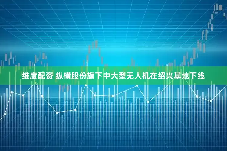 维度配资 纵横股份旗下中大型无人机在绍兴基地下线