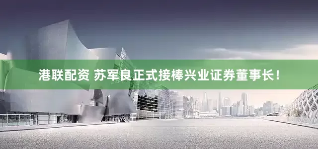 港联配资 苏军良正式接棒兴业证券董事长！