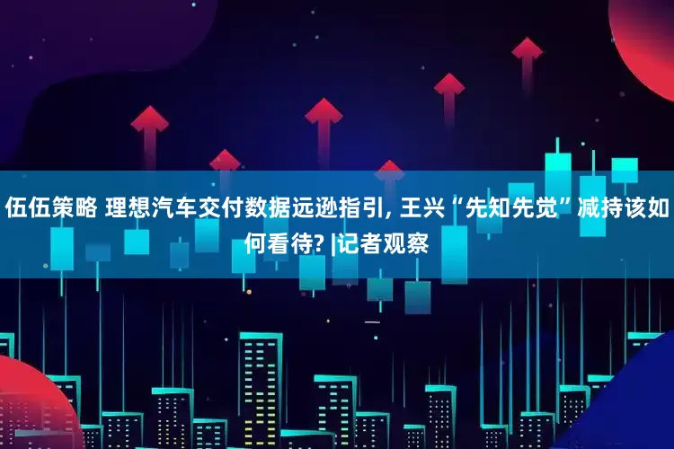 伍伍策略 理想汽车交付数据远逊指引, 王兴“先知先觉”减持该如何看待? |记者观察