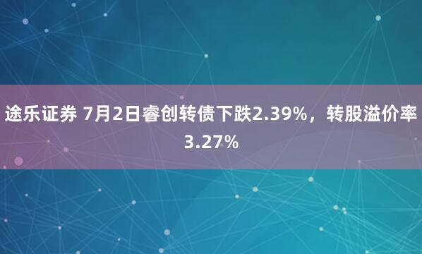 途乐证券 7月2日睿创转债下跌2.39%，转股溢价率3.27%