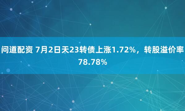 问道配资 7月2日天23转债上涨1.72%，转股溢价率78.78%