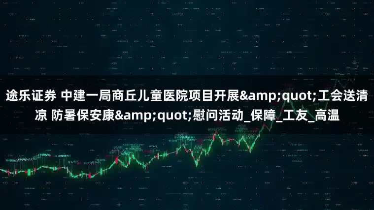 途乐证券 中建一局商丘儿童医院项目开展&quot;工会送清凉 防暑保安康&quot;慰问活动_保障_工友_高温