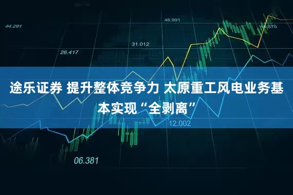 途乐证券 提升整体竞争力 太原重工风电业务基本实现“全剥离”