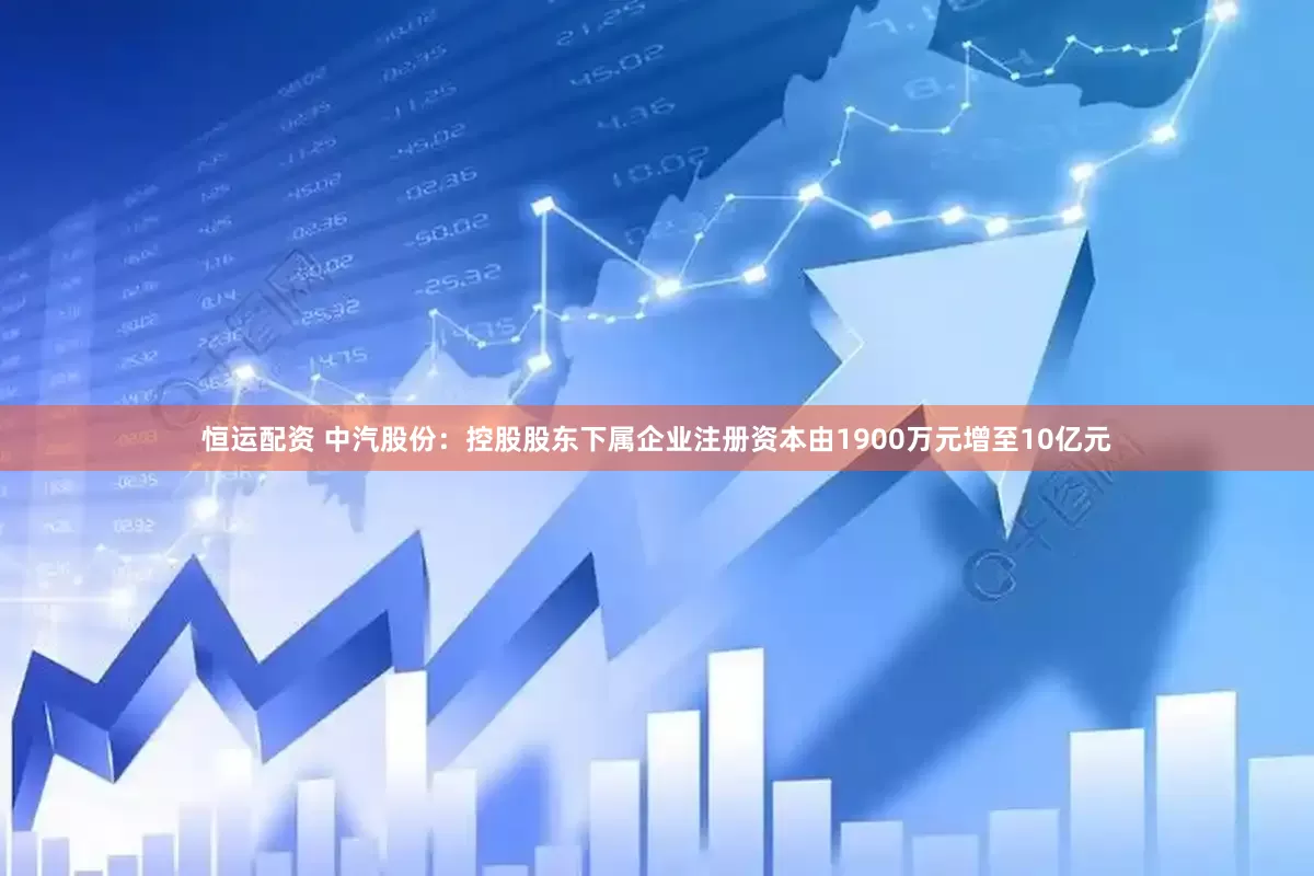 恒运配资 中汽股份：控股股东下属企业注册资本由1900万元增至10亿元