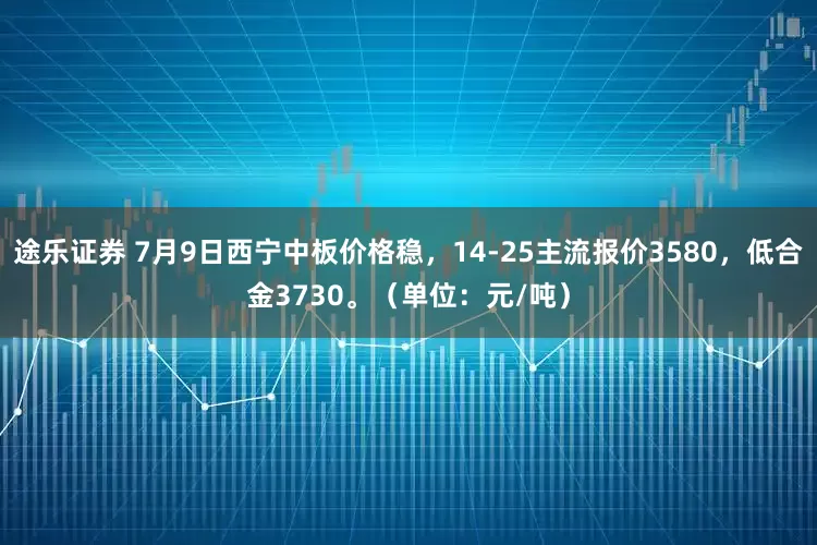 途乐证券 7月9日西宁中板价格稳，14-25主流报价3580，低合金3730。（单位：元/吨）