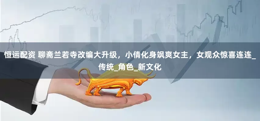 恒运配资 聊斋兰若寺改编大升级，小倩化身飒爽女主，女观众惊喜连连_传统_角色_新文化