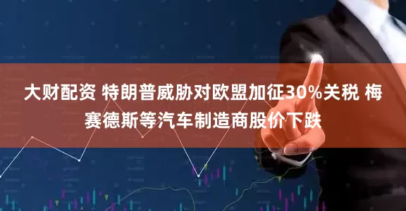 大财配资 特朗普威胁对欧盟加征30%关税 梅赛德斯等汽车制造商股价下跌