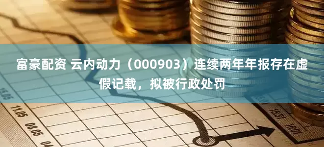 富豪配资 云内动力（000903）连续两年年报存在虚假记载，拟被行政处罚