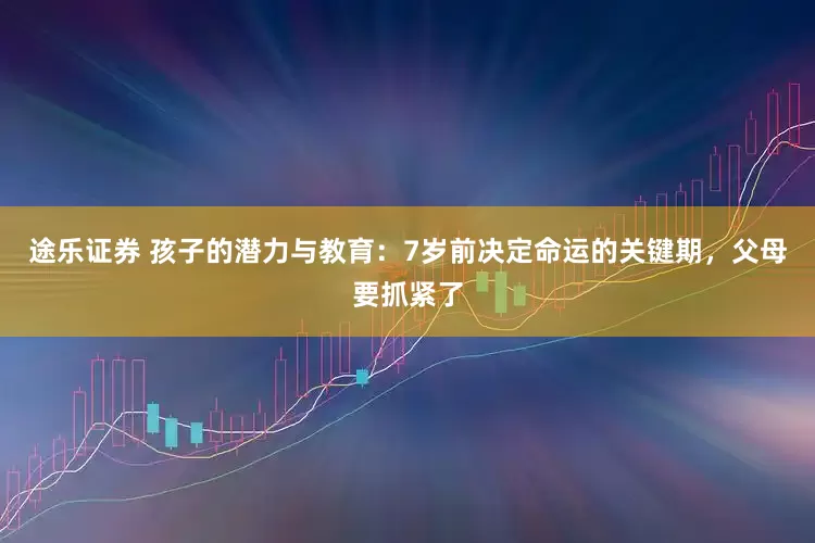 途乐证券 孩子的潜力与教育：7岁前决定命运的关键期，父母要抓紧了