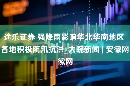 途乐证券 强降雨影响华北华南地区 各地积极防汛抗洪_大皖新闻 | 安徽网