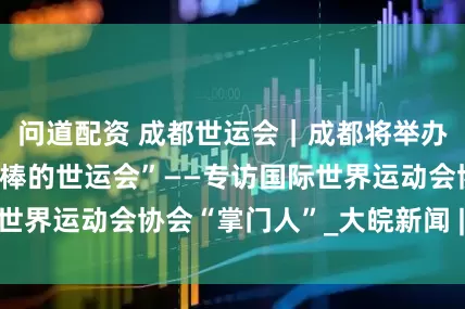 问道配资 成都世运会｜成都将举办“我们一生中最棒的世运会”——专访国际世界运动会协会“掌门人”_大皖新闻 | 安徽网