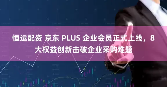 恒运配资 京东 PLUS 企业会员正式上线，8大权益创新击破企业采购难题