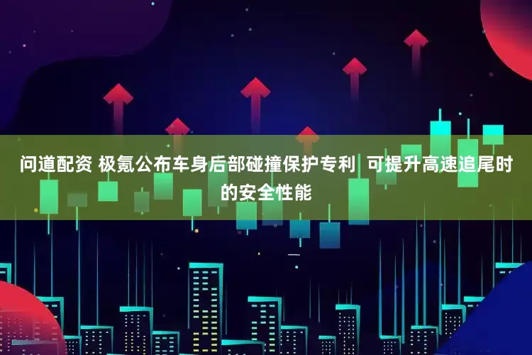 问道配资 极氪公布车身后部碰撞保护专利  可提升高速追尾时的安全性能