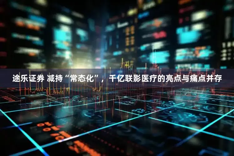 途乐证券 减持“常态化”，千亿联影医疗的亮点与痛点并存