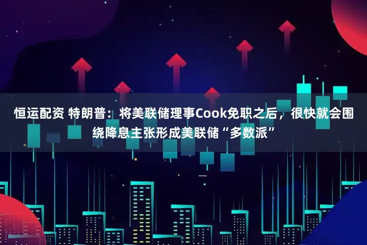 恒运配资 特朗普：将美联储理事Cook免职之后，很快就会围绕降息主张形成美联储“多数派”