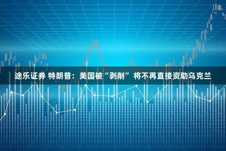 途乐证券 特朗普：美国被“剥削” 将不再直接资助乌克兰