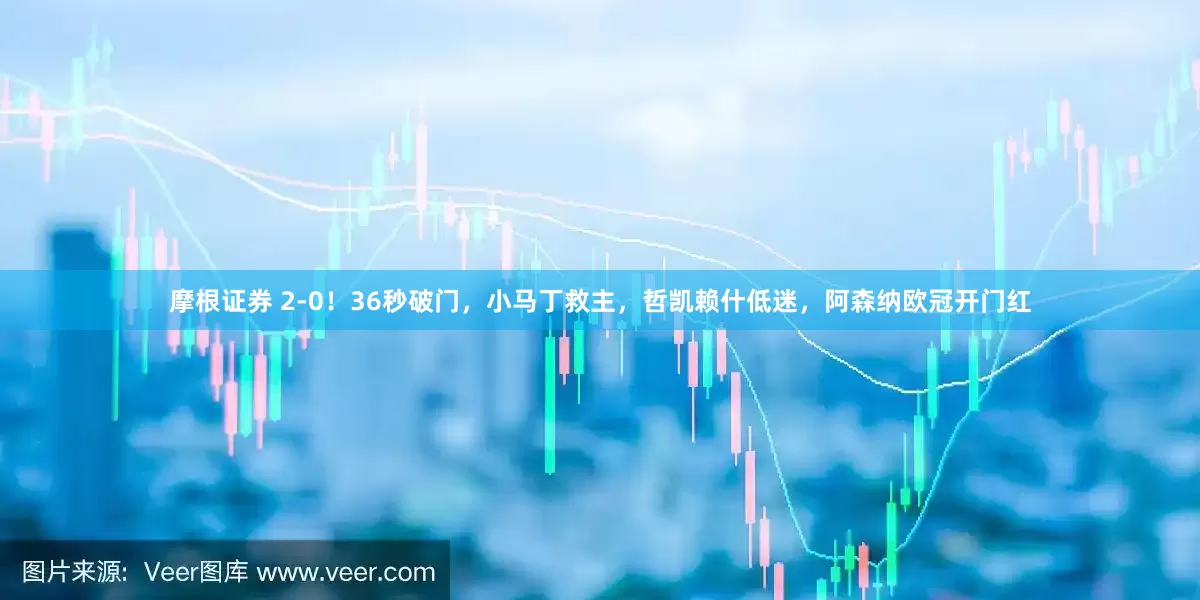 摩根证券 2-0！36秒破门，小马丁救主，哲凯赖什低迷，阿森纳欧冠开门红