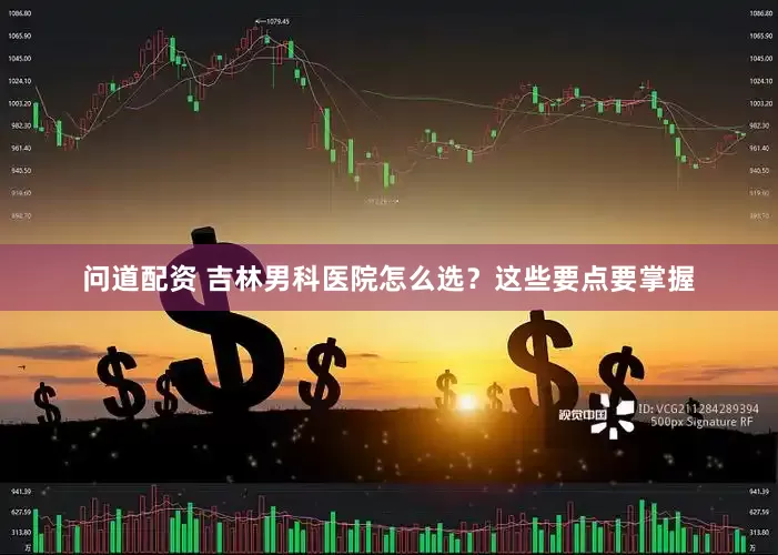 问道配资 吉林男科医院怎么选？这些要点要掌握