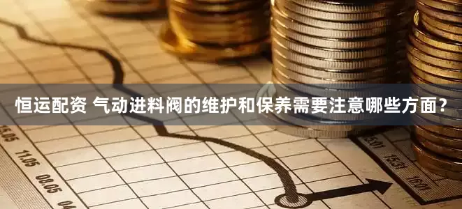 恒运配资 气动进料阀的维护和保养需要注意哪些方面？