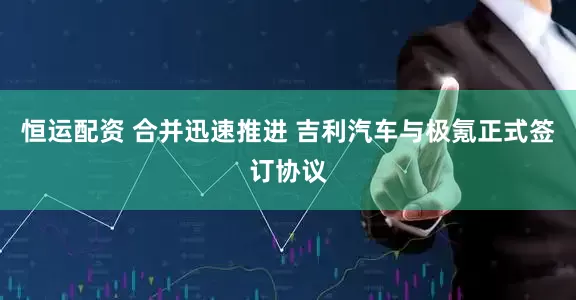 恒运配资 合并迅速推进 吉利汽车与极氪正式签订协议