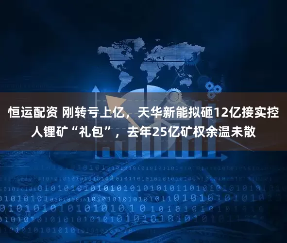 恒运配资 刚转亏上亿,天华新能拟砸12亿接实控人锂矿“礼包”,去年25亿矿权余温未散