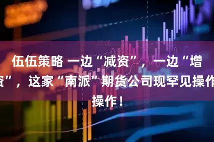 伍伍策略 一边“减资”,一边“增资”,这家“南派”期货公司现罕见操作!