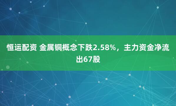 恒运配资 金属铜概念下跌2.58%，主力资金净流出67股