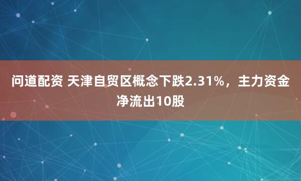 问道配资 天津自贸区概念下跌2.31%，主力资金净流出10股