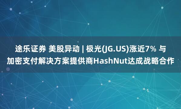 途乐证券 美股异动 | 极光(JG.US)涨近7% 与加密支付解决方案提供商HashNut达成战略合作