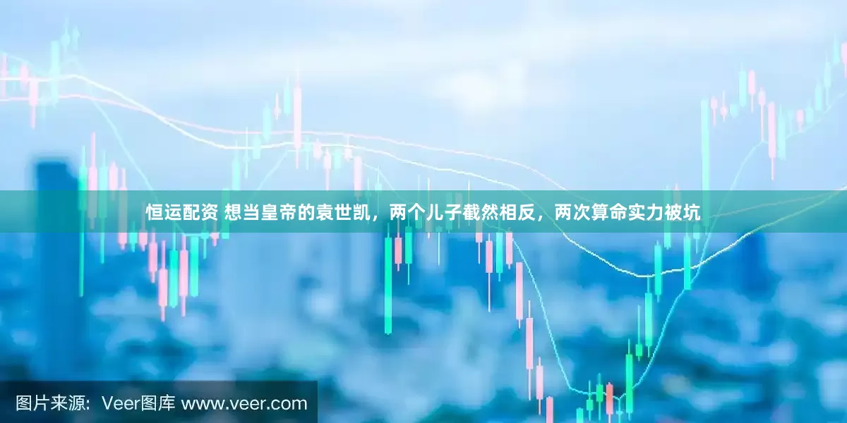恒运配资 想当皇帝的袁世凯，两个儿子截然相反，两次算命实力被坑