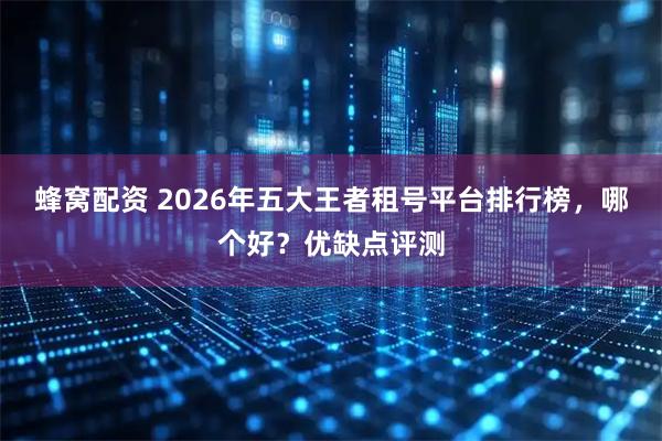 蜂窝配资 2026年五大王者租号平台排行榜，哪个好？优缺点评测