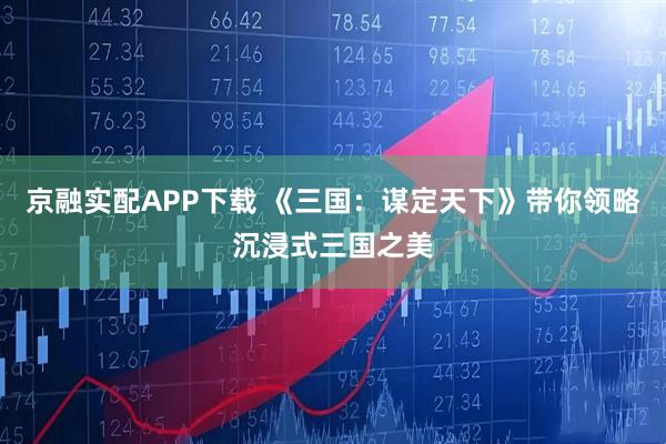 京融实配APP下载 《三国：谋定天下》带你领略沉浸式三国之美